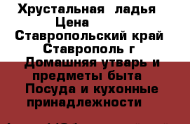 Хрустальная  ладья › Цена ­ 900 - Ставропольский край, Ставрополь г. Домашняя утварь и предметы быта » Посуда и кухонные принадлежности   